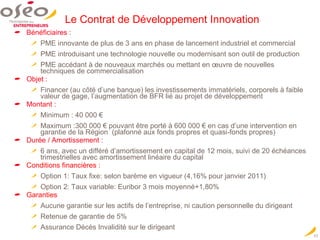 Le Contrat de Développement Innovation Bénéficiaires : PME innovante de plus de 3 ans en phase de lancement industriel et commercial PME introduisant une technologie nouvelle ou modernisant son outil de production PME accédant à de nouveaux marchés ou mettant en œuvre de nouvelles techniques de commercialisation Objet : Financer (au côté d’une banque) les investissements immatériels, corporels à faible valeur de gage, l’augmentation de BFR lié au projet de développement Montant : Minimum : 40 000 € Maximum :300 000 € pouvant être porté à 600 000 € en cas d’une intervention en garantie de la Région  (plafonné aux fonds propres et quasi-fonds propres) Durée / Amortissement : 6 ans, avec un différé d’amortissement en capital de 12 mois, suivi de 20 échéances trimestrielles avec amortissement linéaire du capital Conditions financières : Option 1: Taux fixe: selon barème en vigueur (4,16% pour janvier 2011) Option 2: Taux variable: Euribor 3 mois moyenné+1,80% Garanties  Aucune garantie sur les actifs de l’entreprise, ni caution personnelle du dirigeant  Retenue de garantie de 5% Assurance Décès Invalidité sur le dirigeant 