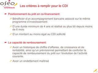 Les critères à remplir pour le CDI Positionnement du prêt en co-financement:  Bénéficier d’un accompagnement bancaire associé sur le même programme d’investissement D’une durée minimum de 4 ans et réalisé au plus tôt depuis moins de 6 mois D’un montant au moins égal au CDI sollicité La capacité de remboursement: Avoir un historique de chiffre d’affaires, de croissance et de rentabilité, ainsi qu’un prévisionnel permettant de conforter la capacité de remboursement du prêt sur l’évolution de l’activité courante. Avoir un endettement maîtrisé 