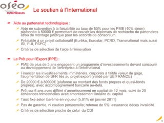 Le soutien à l’International Aide au partenariat technologique : Aide en subvention à la faisabilité au taux de 50% pour les PME (40% sinon) plafonnée à 50000 € permettant de couvrir les dépenses de recherche de partenaires et/ou de montage juridique pour les accords de consortium. Préalable à un projet collaboratif (Eurêka, Eurostar, PCRD, Transnational mais aussi ISI, FUI, PSPC) Critères de sélection de l’aide à l’innovation Le Prêt pour l’Export (PPE) :  PME de plus de 3 ans engageant un programme d’investissements devant concourir au développement de l’entreprise à l’international Financer les investissements immatériels, corporels à faible valeur de gage, l’augmentation de BFR liés au projet export (validé par UBIFRANCE) De 20000 € à 80000€ (plafonné au montant des fonds propres et quasi-fonds propres), avec accompagnement bancaire au-delà. Prêt sur 6 ans avec différé d’amortissement en capital de 12 mois, suivi de 20 échéances trimestrielles avec amortissement linéaire du capital Taux fixe selon barème en vigueur (5,81% en janvier 2011) Pas de garantie, ni caution personnelle; retenue de 5%; assurance décès invalidité Critères de sélection proche de celui  du CDI 