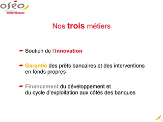 Nos   trois   métiers Soutien de  l’ innovation Garantie   des prêts bancaires et des interventions en fonds propres   Financement   du développement et  du cycle d’exploitation aux côtés des banques 