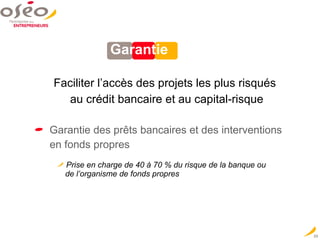 Garantie Faciliter l’accès des projets les plus risqués  au crédit bancaire et au capital-risque Garantie des prêts bancaires et des interventions  en fonds propres  Prise en charge de 40 à 70 % du risque de la banque ou    de l’organisme de fonds propres 