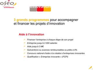 Innovation   3 grands programmes   pour accompagner  et financer les projets d’innovation Aide à l’innovation   Financer l’entreprise à chaque étape de son projet Entreprise jusqu’à 2 000 salariés Aide jusqu’à 3 M€ Subventions ou avances remboursables ou prêts à 0% Concours national d’aide à la création d’entreprises innovantes Qualification « Entreprise innovante » (FCPI) 