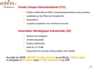 Au total en 2009 :   560 M€ d’aides directs   au profit de   4 000 projets  à comparer à  4,3 Mds€  pour  13200 déclarants  au CIR Fonds Unique Interministériel   (FUI) Projets collaboratifs de R&D, entreprises/partenaires privés et publics Labellisés par les Pôles de Compétitivité Subventions 2 appels à projets/an via un Extranet sécurisé Innovation Stratégique Industrielle   (ISI) Rupture technologique Finalité industrielle Projets collaboratifs Aide de 3 à 10 M€ Subventions et avances remboursables avec intérêts 