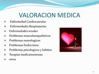 VALORACION MEDICA
   Enfermedad Cardiovascular
   Enfermedades Respiratorias
   Enfermedades renales
   Problemas musculoesqueleticos
   Problemas neurologicos
   Problemas Endocrinos
   Problemas psicologicos y hábitos
   Terapias medicamentosas
   otros


                                       12
 