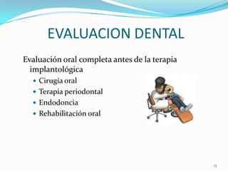 EVALUACION DENTAL
Evaluación oral completa antes de la terapia
  implantológica
   Cirugía oral
   Terapia periodontal
   Endodoncia
   Rehabilitación oral




                                               13
 