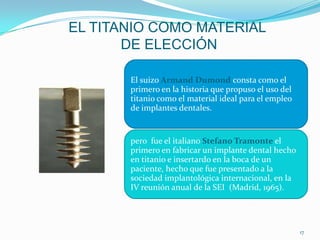 EL TITANIO COMO MATERIAL
       DE ELECCIÓN

       El suizo Armand Dumond consta como el
       primero en la historia que propuso el uso del
       titanio como el material ideal para el empleo
       de implantes dentales.


       pero fue el italiano Stefano Tramonte el
       primero en fabricar un implante dental hecho
       en titanio e insertardo en la boca de un
       paciente, hecho que fue presentado a la
       sociedad implantológica internacional, en la
       IV reunión anual de la SEI (Madrid, 1965).




                                                       17
 