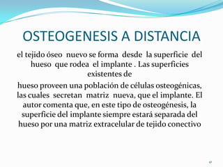 OSTEOGENESIS A DISTANCIA
el tejido óseo nuevo se forma desde la superficie del
     hueso que rodea el implante . Las superficies
                     existentes de
hueso proveen una población de células osteogénicas,
las cuales secretan matriz nueva, que el implante. El
  autor comenta que, en este tipo de osteogénesis, la
  superficie del implante siempre estará separada del
 hueso por una matriz extracelular de tejido conectivo



                                                         41
 