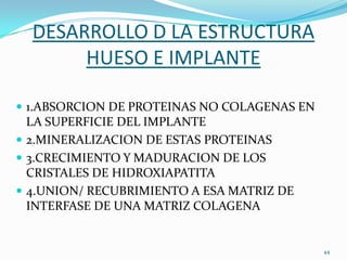 DESARROLLO D LA ESTRUCTURA
       HUESO E IMPLANTE

 1.ABSORCION DE PROTEINAS NO COLAGENAS EN
  LA SUPERFICIE DEL IMPLANTE
 2.MINERALIZACION DE ESTAS PROTEINAS
 3.CRECIMIENTO Y MADURACION DE LOS
  CRISTALES DE HIDROXIAPATITA
 4.UNION/ RECUBRIMIENTO A ESA MATRIZ DE
  INTERFASE DE UNA MATRIZ COLAGENA


                                             44
 