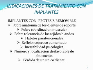 INDICACIONES DE TRATAMIENTO CON
           IMPLANTES
IMPLANTES CON PROTESIS REMOVIBLE
 Pobre anatomia de los dientes de soporte
     Pobre coordinacion muscular
  Pobre tolerancia de los tejidos blandos
       Habitos parafuncionales
     Reflejo nauceoso aumentado
       Inestabilidad psicologica
  Número y localizacion desfavorable de
                abutments
      Pérdida de un unico diente.
                                             6
 