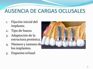 AUSENCIA DE CARGAS OCLUSALES
1.   Fijación inicial del
     implante.
2.   Tipo de hueso.
3.   Adaptación de la
     estructura protésica.
4.   Número y tamano de
     los implantes.
5.   Esquema oclusal


                               61
 
