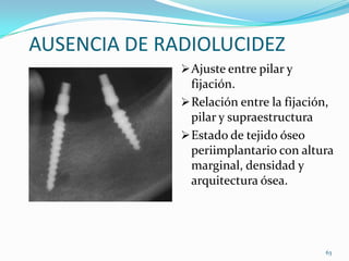 AUSENCIA DE RADIOLUCIDEZ
               Ajuste entre pilar y
                fijación.
               Relación entre la fijación,
                pilar y supraestructura
               Estado de tejido óseo
                periimplantario con altura
                marginal, densidad y
                arquitectura ósea.




                                         63
 