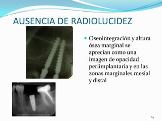 AUSENCIA DE RADIOLUCIDEZ
               Oseointegración y altura
               ósea marginal se
               aprecian como una
               imagen de opacidad
               periimplantaria y en las
               zonas marginales mesial
               y distal




                                           64
 
