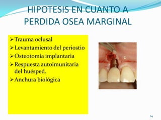 HIPOTESIS EN CUANTO A
     PERDIDA OSEA MARGINAL
 Trauma oclusal
 Levantamiento del periostio
 Osteotomía implantaria
 Respuesta autoimunitaria
  del huésped.
 Anchura biológica




                                69
 