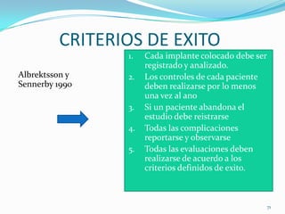CRITERIOS DE EXITO
                1.   Cada implante colocado debe ser
                     registrado y analizado.
Albrektsson y   2.   Los controles de cada paciente
Sennerby 1990        deben realizarse por lo menos
                     una vez al ano
                3.   Si un paciente abandona el
                     estudio debe reistrarse
                4.   Todas las complicaciones
                     reportarse y observarse
                5.   Todas las evaluaciones deben
                     realizarse de acuerdo a los
                     criterios definidos de exito.



                                                       71
 