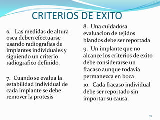 CRITERIOS DE EXITO
                            8. Una cuidadosa
6. Las medidas de altura    evaluacion de tejidos
osea deben efectuarse       blandos debe ser reportada
usando radiografias de
implantes individuales y    9. Un implante que no
siguiendo un criterio       alcance los criterios de exito
radiografico definido.      debe considerarse un
                            fracaso aunque todavia
7. Cuando se evalua la      permanezca en boca
estabilidad individual de   10. Cada fracaso individual
cada implante se debe       debe ser reportado sin
remover la protesis         importar su causa.

                                                        72
 