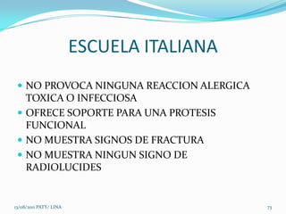 ESCUELA ITALIANA
  NO PROVOCA NINGUNA REACCION ALERGICA
   TOXICA O INFECCIOSA
  OFRECE SOPORTE PARA UNA PROTESIS
   FUNCIONAL
  NO MUESTRA SIGNOS DE FRACTURA
  NO MUESTRA NINGUN SIGNO DE
   RADIOLUCIDES


13/08/2011 PATY/ LINA                      73
 