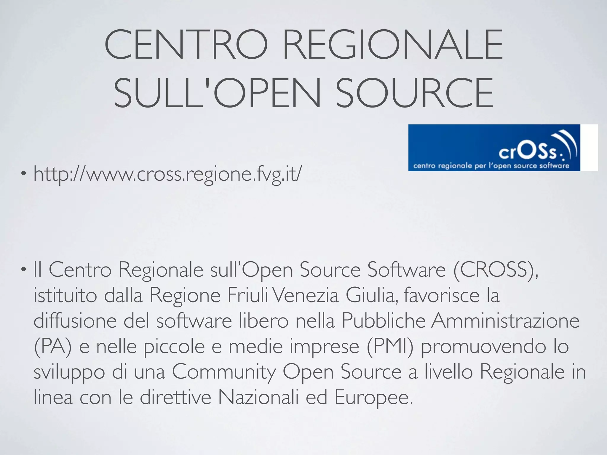 CENTRO REGIONALE
          SULL'OPEN SOURCE
• http://www.cross.regione.fvg.it/




• Il Centro Regionale sull’Open Source Software (CROSS),
  istituito dalla Regione Friuli Venezia Giulia, favorisce la
  diffusione del software libero nella Pubbliche Amministrazione
  (PA) e nelle piccole e medie imprese (PMI) promuovendo lo
  sviluppo di una Community Open Source a livello Regionale in
  linea con le direttive Nazionali ed Europee.  
 