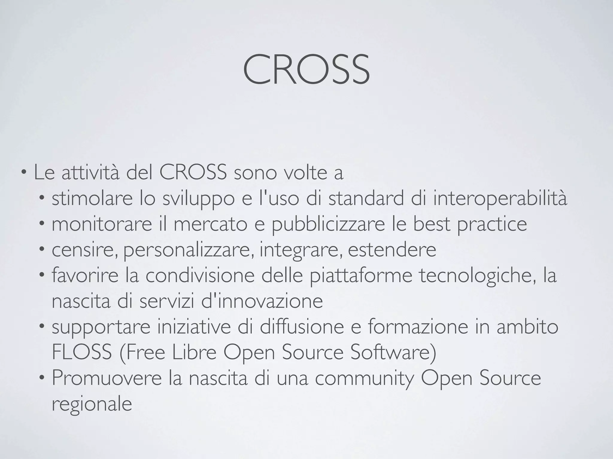 CROSS

• Le attività del CROSS sono volte a
  • stimolare lo sviluppo e l'uso di standard di interoperabilità 
  • monitorare il mercato e pubblicizzare le best practice 
  • censire, personalizzare, integrare, estendere
  • favorire la condivisione delle piattaforme tecnologiche, la
    nascita di servizi d'innovazione
  • supportare iniziative di diffusione e formazione in ambito
    FLOSS (Free Libre Open Source Software)
  • Promuovere la nascita di una community Open Source
    regionale
 