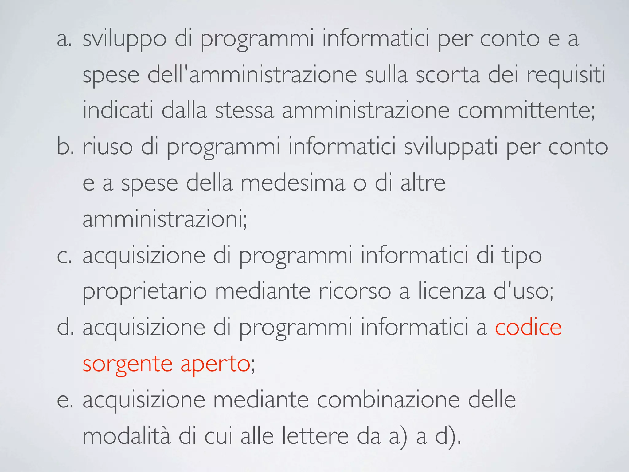 a. sviluppo di programmi informatici per conto e a
   spese dell'amministrazione sulla scorta dei requisiti
   indicati dalla stessa amministrazione committente;
b. riuso di programmi informatici sviluppati per conto
   e a spese della medesima o di altre
   amministrazioni;
c. acquisizione di programmi informatici di tipo
   proprietario mediante ricorso a licenza d'uso;
d. acquisizione di programmi informatici a codice
   sorgente aperto;
e. acquisizione mediante combinazione delle
   modalità di cui alle lettere da a) a d).
 