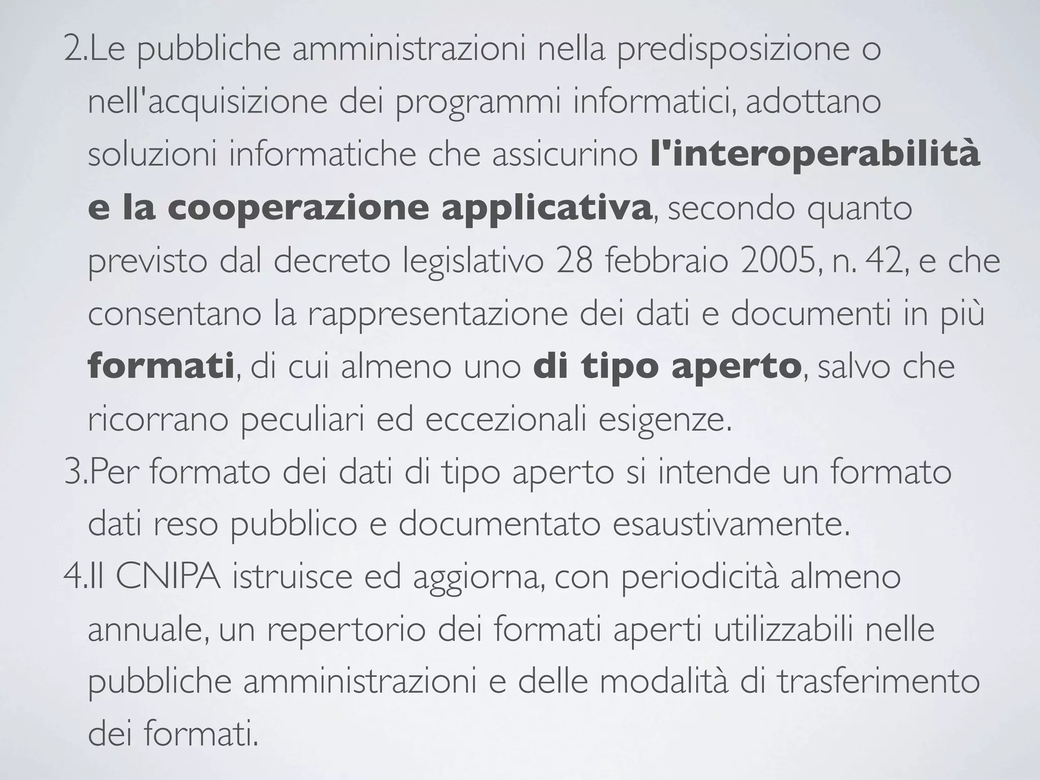 2.Le pubbliche amministrazioni nella predisposizione o
  nell'acquisizione dei programmi informatici, adottano
  soluzioni informatiche che assicurino l'interoperabilità
  e la cooperazione applicativa, secondo quanto
  previsto dal decreto legislativo 28 febbraio 2005, n. 42, e che
  consentano la rappresentazione dei dati e documenti in più
  formati, di cui almeno uno di tipo aperto, salvo che
  ricorrano peculiari ed eccezionali esigenze.
3.Per formato dei dati di tipo aperto si intende un formato
  dati reso pubblico e documentato esaustivamente.
4.Il CNIPA istruisce ed aggiorna, con periodicità almeno
  annuale, un repertorio dei formati aperti utilizzabili nelle
  pubbliche amministrazioni e delle modalità di trasferimento
  dei formati.
 