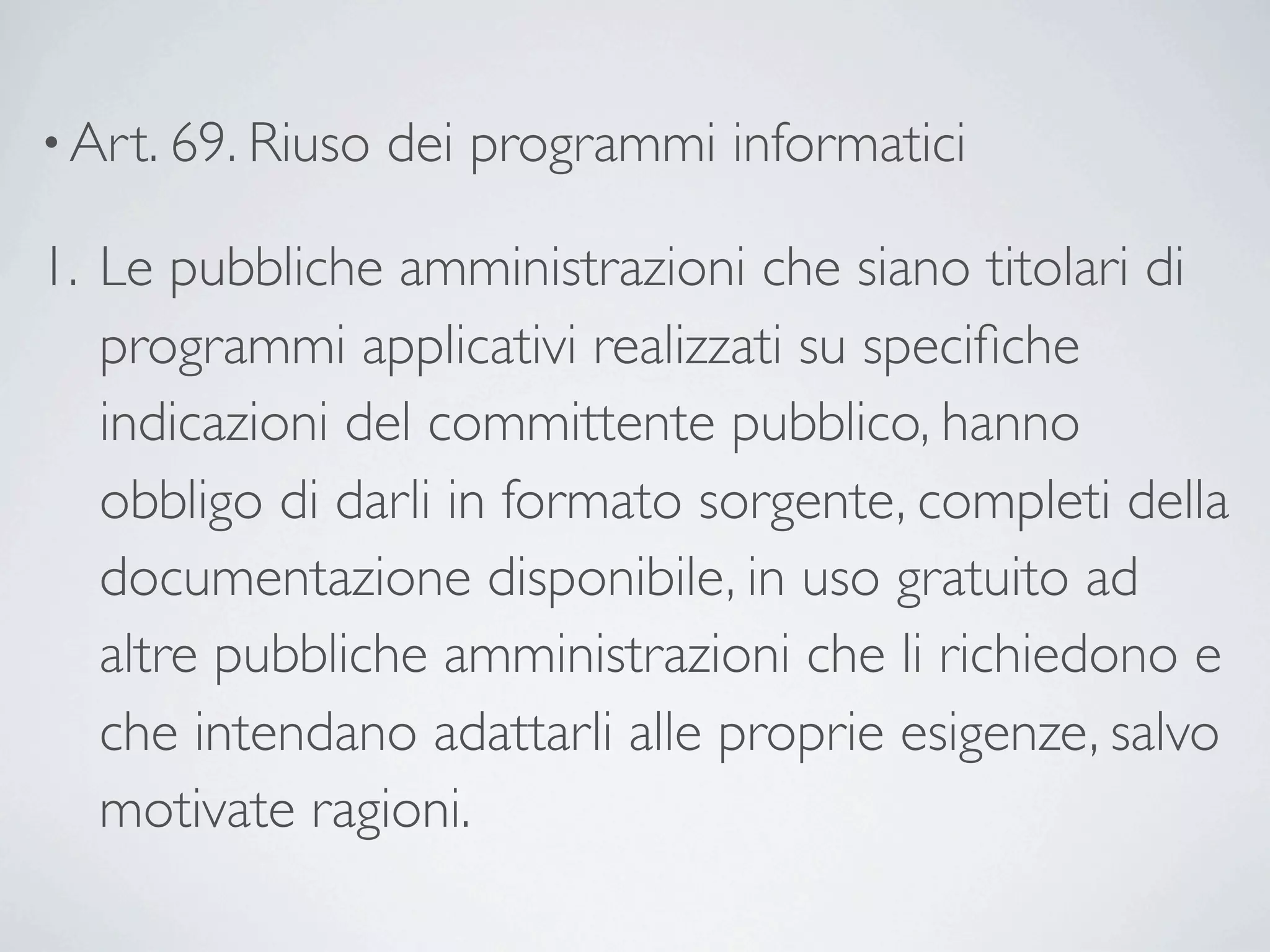 • Art. 69. Riuso   dei programmi informatici 

1. Le pubbliche amministrazioni che siano titolari di
   programmi applicativi realizzati su speciﬁche
   indicazioni del committente pubblico, hanno
   obbligo di darli in formato sorgente, completi della
   documentazione disponibile, in uso gratuito ad
   altre pubbliche amministrazioni che li richiedono e
   che intendano adattarli alle proprie esigenze, salvo
   motivate ragioni.
 