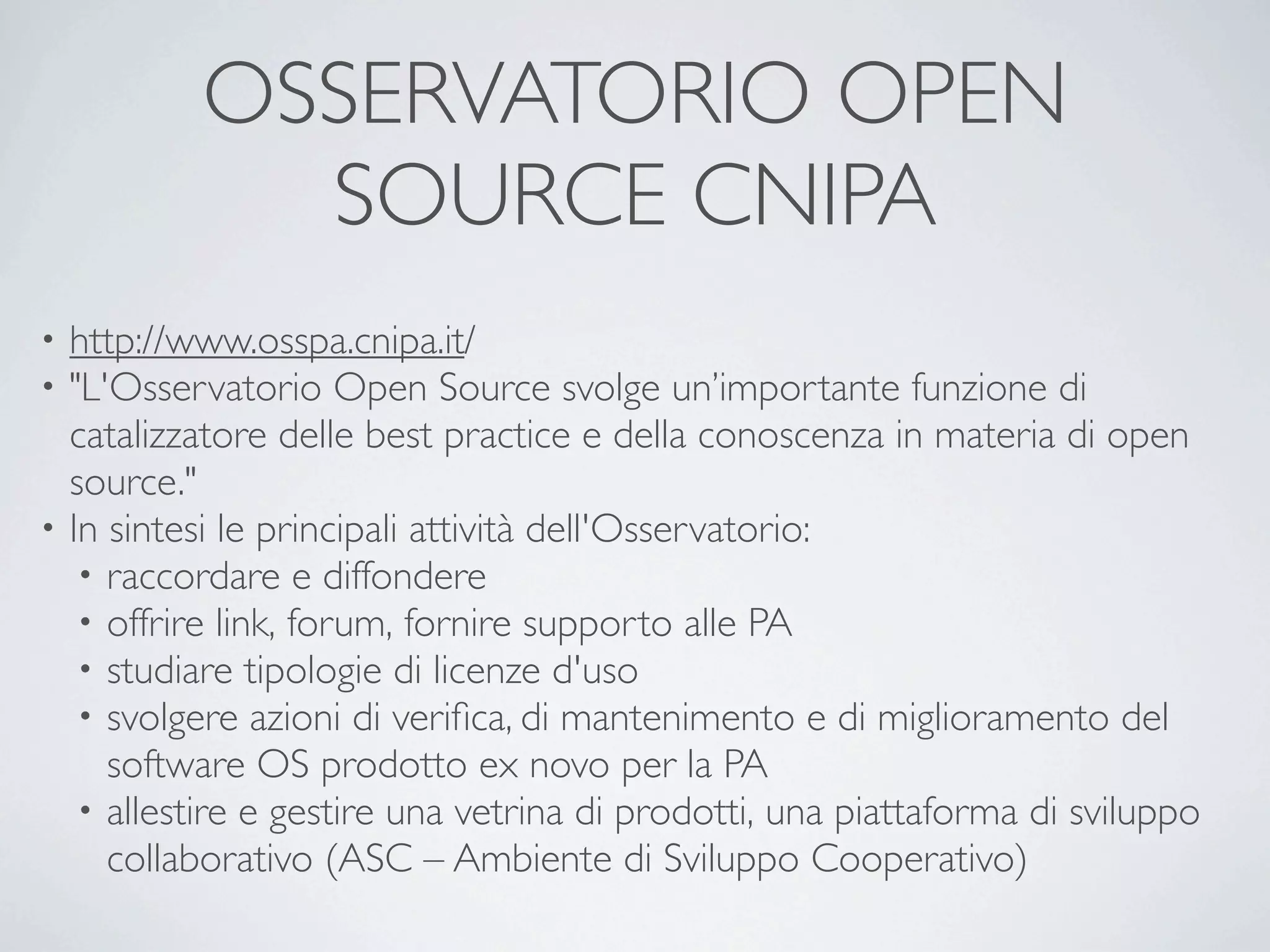 OSSERVATORIO OPEN
            SOURCE CNIPA
• http://www.osspa.cnipa.it/
• "L'Osservatorio Open Source svolge un’importante funzione di
  catalizzatore delle best practice e della conoscenza in materia di open
  source."
• In sintesi le principali attività dell'Osservatorio:
   • raccordare e diffondere
   • offrire link, forum, fornire supporto alle PA
   • studiare tipologie di licenze d'uso
   • svolgere azioni di veriﬁca, di mantenimento e di miglioramento del
     software OS prodotto ex novo per la PA
   • allestire e gestire una vetrina di prodotti, una piattaforma di sviluppo
     collaborativo (ASC – Ambiente di Sviluppo Cooperativo)
 