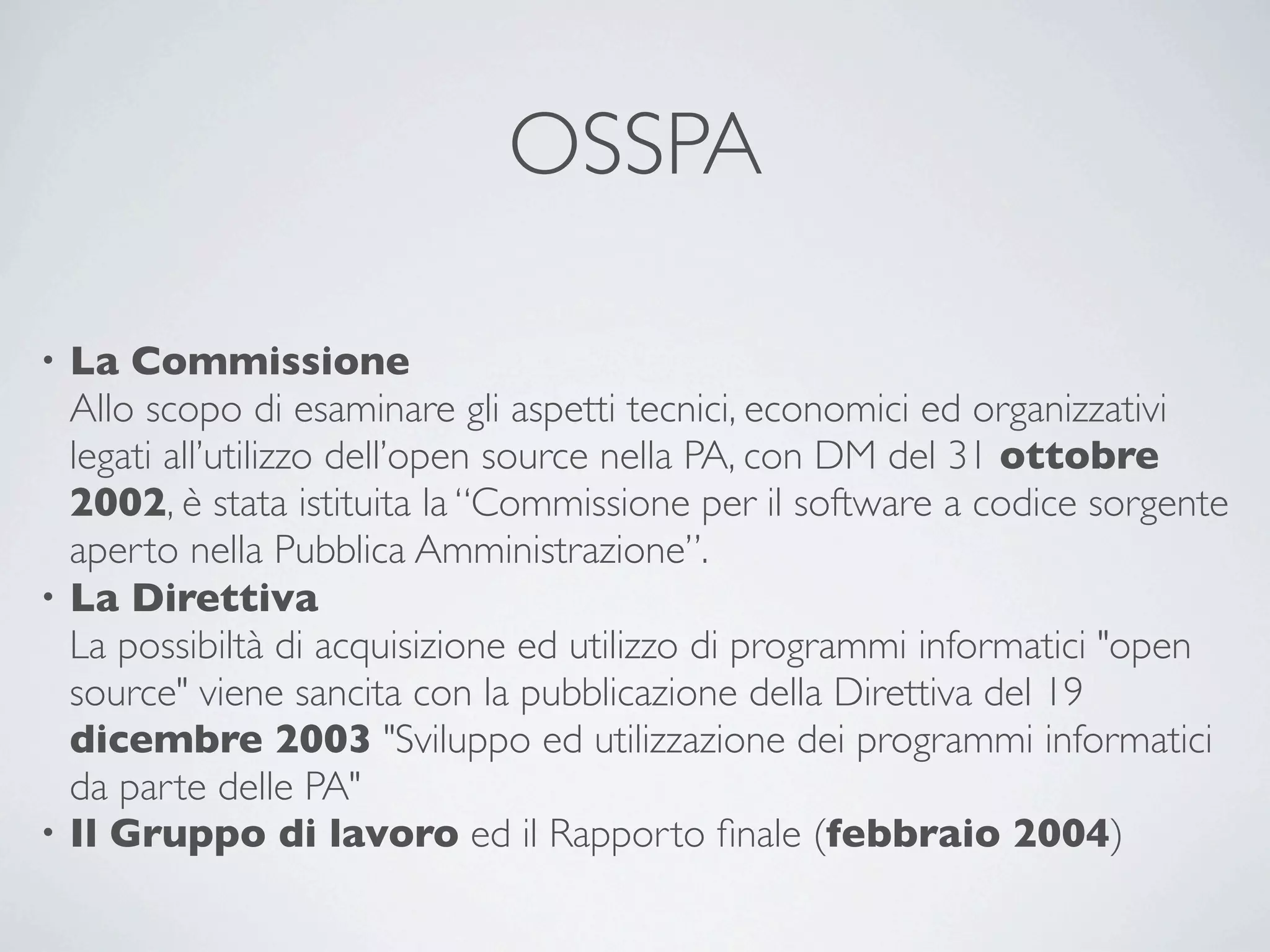 OSSPA

• La Commissione
  Allo scopo di esaminare gli aspetti tecnici, economici ed organizzativi
  legati all’utilizzo dell’open source nella PA, con DM del 31 ottobre
  2002, è stata istituita la “Commissione per il software a codice sorgente
  aperto nella Pubblica Amministrazione”.
• La Direttiva
  La possibiltà di acquisizione ed utilizzo di programmi informatici "open
  source" viene sancita con la pubblicazione della Direttiva del 19
  dicembre 2003 "Sviluppo ed utilizzazione dei programmi informatici
  da parte delle PA"
• Il Gruppo di lavoro ed il Rapporto ﬁnale (febbraio 2004)
 