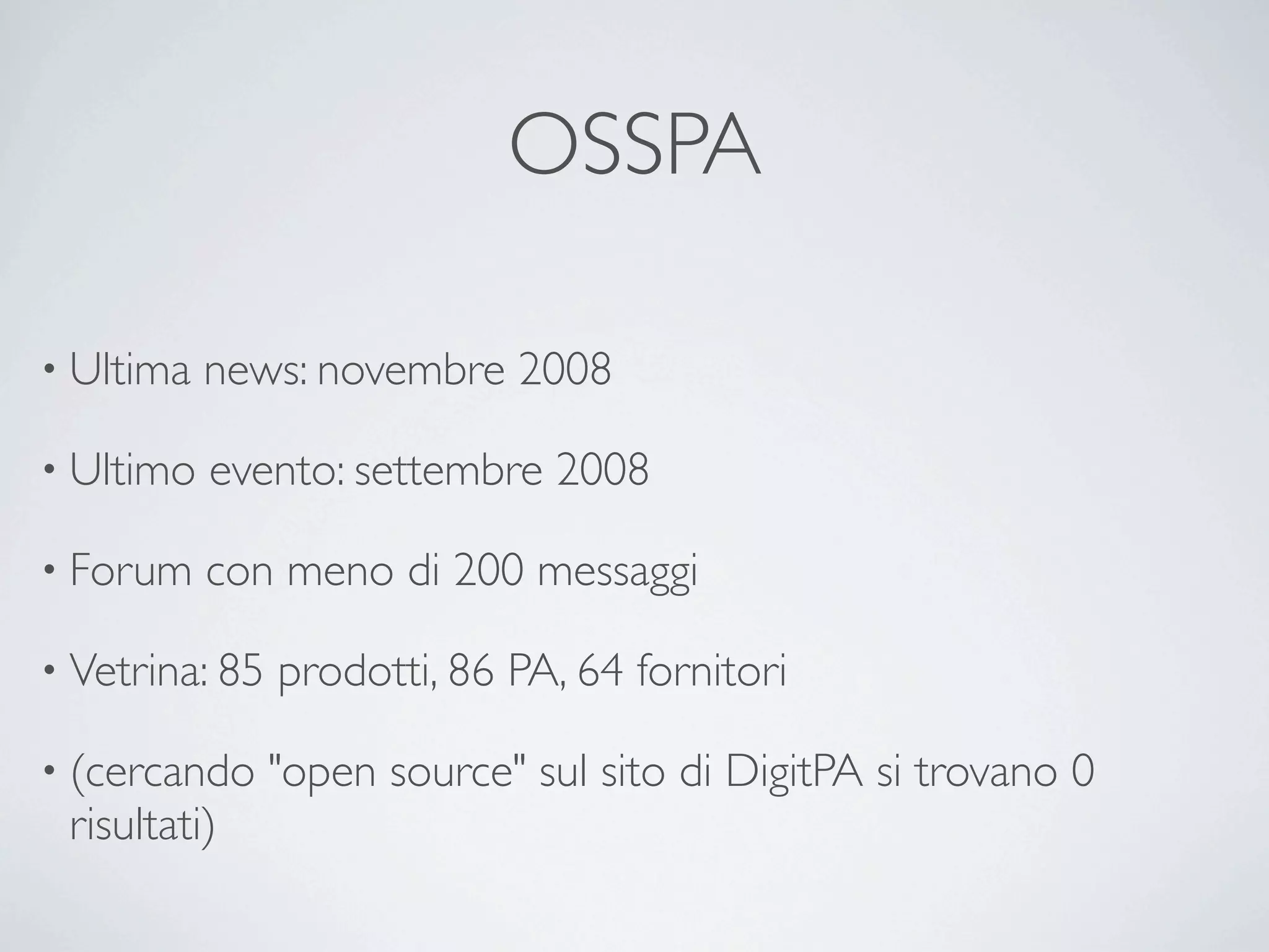 OSSPA

• Ultima   news: novembre 2008

• Ultimo   evento: settembre 2008

• Forum    con meno di 200 messaggi

• Vetrina: 85   prodotti, 86 PA, 64 fornitori

• (cercando     "open source" sul sito di DigitPA si trovano 0
 risultati)
 