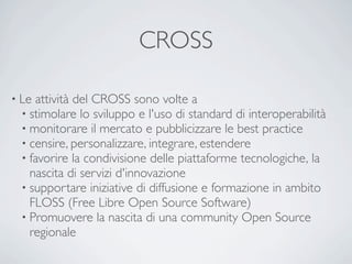 CROSS

• Le attività del CROSS sono volte a
  • stimolare lo sviluppo e l'uso di standard di interoperabilità 
  • monitorare il mercato e pubblicizzare le best practice 
  • censire, personalizzare, integrare, estendere
  • favorire la condivisione delle piattaforme tecnologiche, la
    nascita di servizi d'innovazione
  • supportare iniziative di diffusione e formazione in ambito
    FLOSS (Free Libre Open Source Software)
  • Promuovere la nascita di una community Open Source
    regionale
 