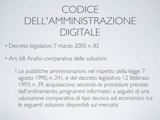 CODICE
         DELL'AMMINISTRAZIONE
                DIGITALE
• Decreto   legislativo 7 marzo 2005 n. 82

• Art. 68. Analisi   comparativa delle soluzioni

    1.Le pubbliche amministrazioni, nel rispetto della legge 7
      agosto 1990, n. 241, e del decreto legislativo 12 febbraio
      1993, n. 39, acquisiscono, secondo le procedure previste
      dall'ordinamento, programmi informatici a seguito di una
      valutazione comparativa di tipo tecnico ed economico tra
      le seguenti soluzioni disponibili sul mercato:
 