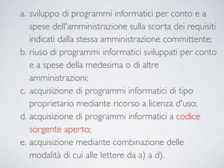 a. sviluppo di programmi informatici per conto e a
   spese dell'amministrazione sulla scorta dei requisiti
   indicati dalla stessa amministrazione committente;
b. riuso di programmi informatici sviluppati per conto
   e a spese della medesima o di altre
   amministrazioni;
c. acquisizione di programmi informatici di tipo
   proprietario mediante ricorso a licenza d'uso;
d. acquisizione di programmi informatici a codice
   sorgente aperto;
e. acquisizione mediante combinazione delle
   modalità di cui alle lettere da a) a d).
 