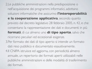 2.Le pubbliche amministrazioni nella predisposizione o
  nell'acquisizione dei programmi informatici, adottano
  soluzioni informatiche che assicurino l'interoperabilità
  e la cooperazione applicativa, secondo quanto
  previsto dal decreto legislativo 28 febbraio 2005, n. 42, e che
  consentano la rappresentazione dei dati e documenti in più
  formati, di cui almeno uno di tipo aperto, salvo che
  ricorrano peculiari ed eccezionali esigenze.
3.Per formato dei dati di tipo aperto si intende un formato
  dati reso pubblico e documentato esaustivamente.
4.Il CNIPA istruisce ed aggiorna, con periodicità almeno
  annuale, un repertorio dei formati aperti utilizzabili nelle
  pubbliche amministrazioni e delle modalità di trasferimento
  dei formati.
 