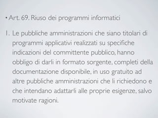 • Art. 69. Riuso   dei programmi informatici 

1. Le pubbliche amministrazioni che siano titolari di
   programmi applicativi realizzati su speciﬁche
   indicazioni del committente pubblico, hanno
   obbligo di darli in formato sorgente, completi della
   documentazione disponibile, in uso gratuito ad
   altre pubbliche amministrazioni che li richiedono e
   che intendano adattarli alle proprie esigenze, salvo
   motivate ragioni.
 