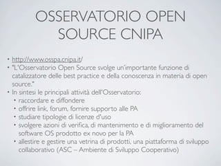 OSSERVATORIO OPEN
            SOURCE CNIPA
• http://www.osspa.cnipa.it/
• "L'Osservatorio Open Source svolge un’importante funzione di
  catalizzatore delle best practice e della conoscenza in materia di open
  source."
• In sintesi le principali attività dell'Osservatorio:
   • raccordare e diffondere
   • offrire link, forum, fornire supporto alle PA
   • studiare tipologie di licenze d'uso
   • svolgere azioni di veriﬁca, di mantenimento e di miglioramento del
     software OS prodotto ex novo per la PA
   • allestire e gestire una vetrina di prodotti, una piattaforma di sviluppo
     collaborativo (ASC – Ambiente di Sviluppo Cooperativo)
 