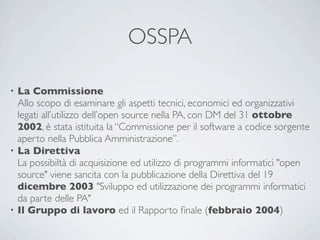 OSSPA

• La Commissione
  Allo scopo di esaminare gli aspetti tecnici, economici ed organizzativi
  legati all’utilizzo dell’open source nella PA, con DM del 31 ottobre
  2002, è stata istituita la “Commissione per il software a codice sorgente
  aperto nella Pubblica Amministrazione”.
• La Direttiva
  La possibiltà di acquisizione ed utilizzo di programmi informatici "open
  source" viene sancita con la pubblicazione della Direttiva del 19
  dicembre 2003 "Sviluppo ed utilizzazione dei programmi informatici
  da parte delle PA"
• Il Gruppo di lavoro ed il Rapporto ﬁnale (febbraio 2004)
 