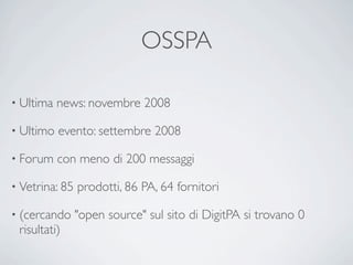 OSSPA

• Ultima   news: novembre 2008

• Ultimo   evento: settembre 2008

• Forum    con meno di 200 messaggi

• Vetrina: 85   prodotti, 86 PA, 64 fornitori

• (cercando     "open source" sul sito di DigitPA si trovano 0
 risultati)
 