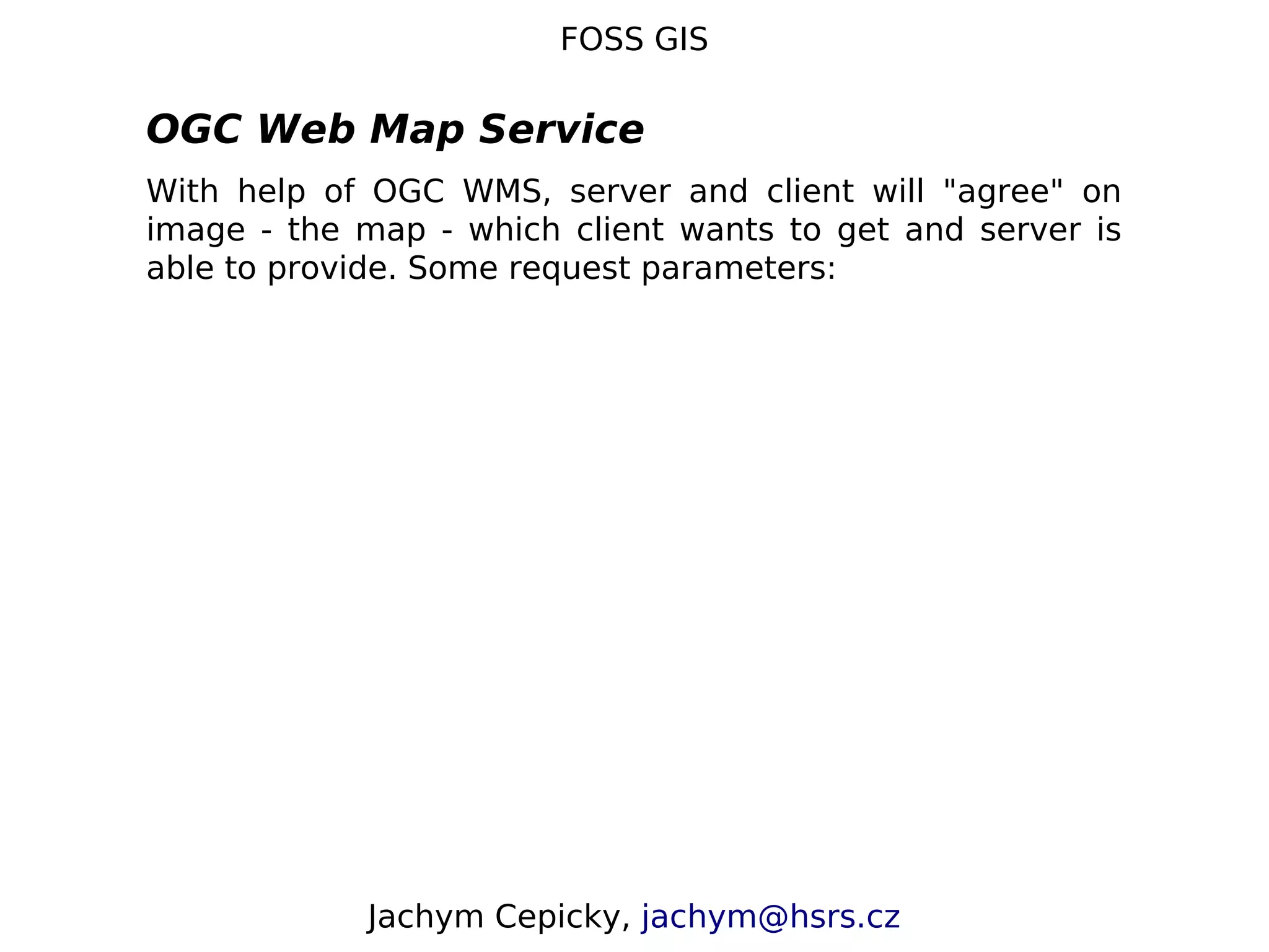 FOSS GIS OGC Web Map Service With help of OGC WMS, server and client will "agree" on image - the map - which client wants to get and server is able to provide. Some request parameters: Jachym Cepicky, jachym@hsrs.cz 