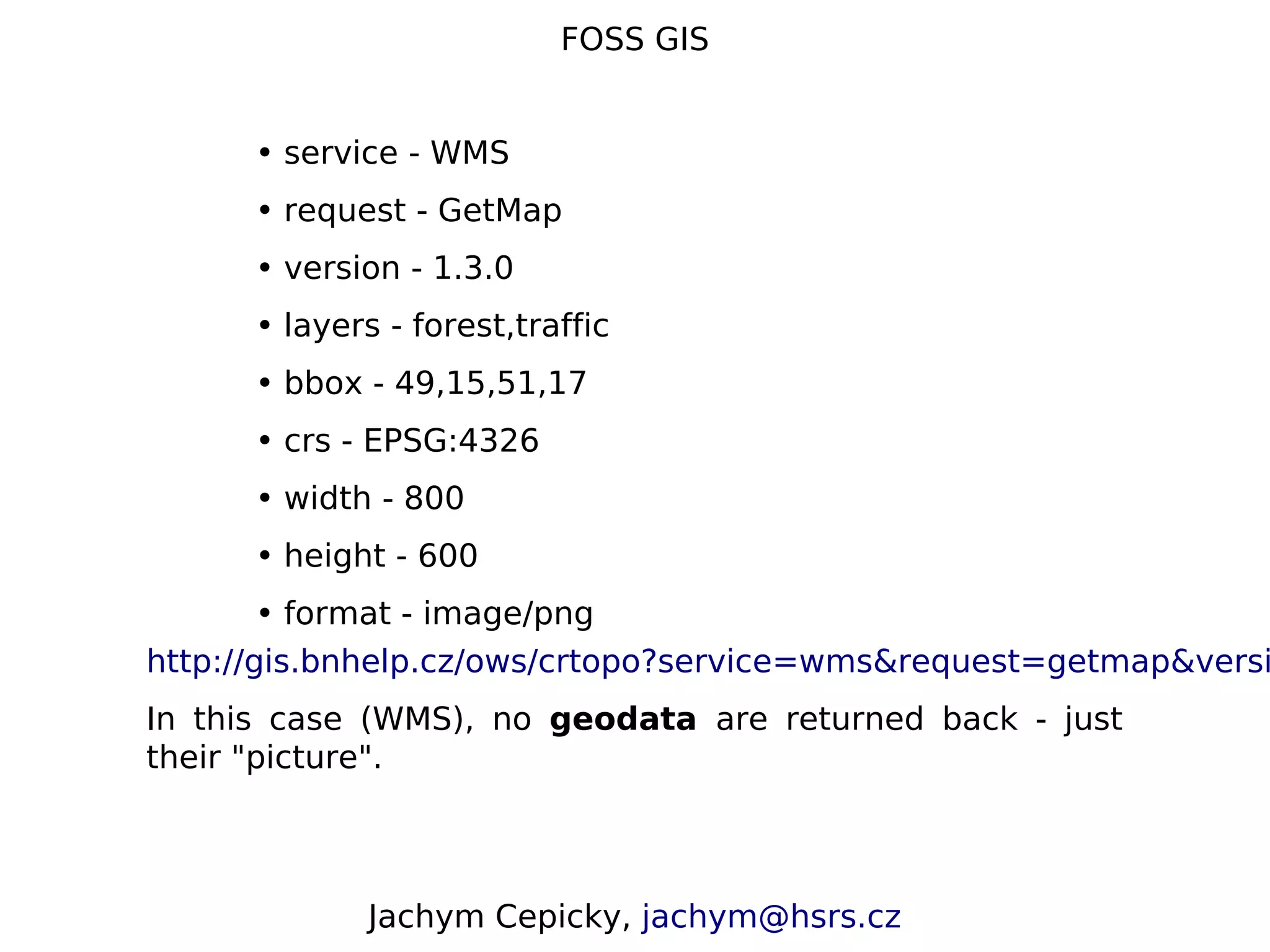 FOSS GIS • service - WMS • request - GetMap • version - 1.3.0 • layers - forest,traffic • bbox - 49,15,51,17 • crs - EPSG:4326 • width - 800 • height - 600 • format - image/png http://gis.bnhelp.cz/ows/crtopo?service=wms&request=getmap&versi In this case (WMS), no geodata are returned back - just their "picture". Jachym Cepicky, jachym@hsrs.cz 