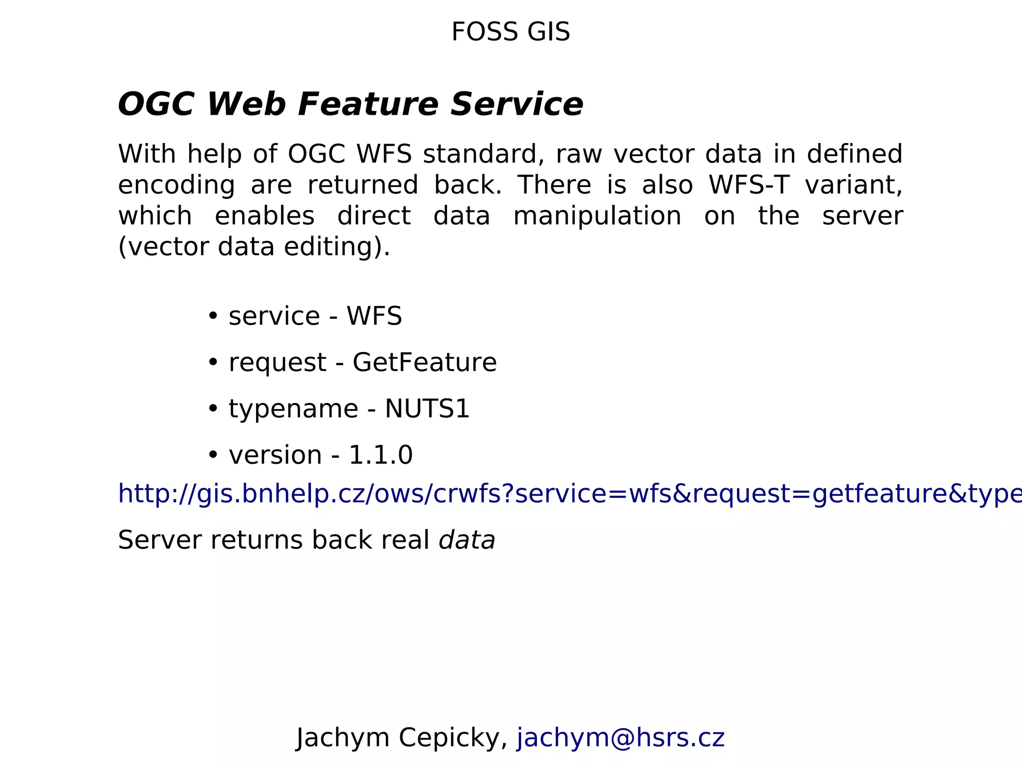 FOSS GIS OGC Web Feature Service With help of OGC WFS standard, raw vector data in defined encoding are returned back. There is also WFS-T variant, which enables direct data manipulation on the server (vector data editing). • service - WFS • request - GetFeature • typename - NUTS1 • version - 1.1.0 http://gis.bnhelp.cz/ows/crwfs?service=wfs&request=getfeature&type Server returns back real data Jachym Cepicky, jachym@hsrs.cz 
