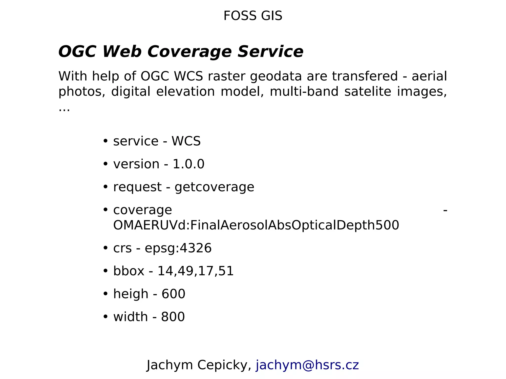 FOSS GIS OGC Web Coverage Service With help of OGC WCS raster geodata are transfered - aerial photos, digital elevation model, multi-band satelite images, ... • service - WCS • version - 1.0.0 • request - getcoverage • coverage - OMAERUVd:FinalAerosolAbsOpticalDepth500 • crs - epsg:4326 • bbox - 14,49,17,51 • heigh - 600 • width - 800 Jachym Cepicky, jachym@hsrs.cz 