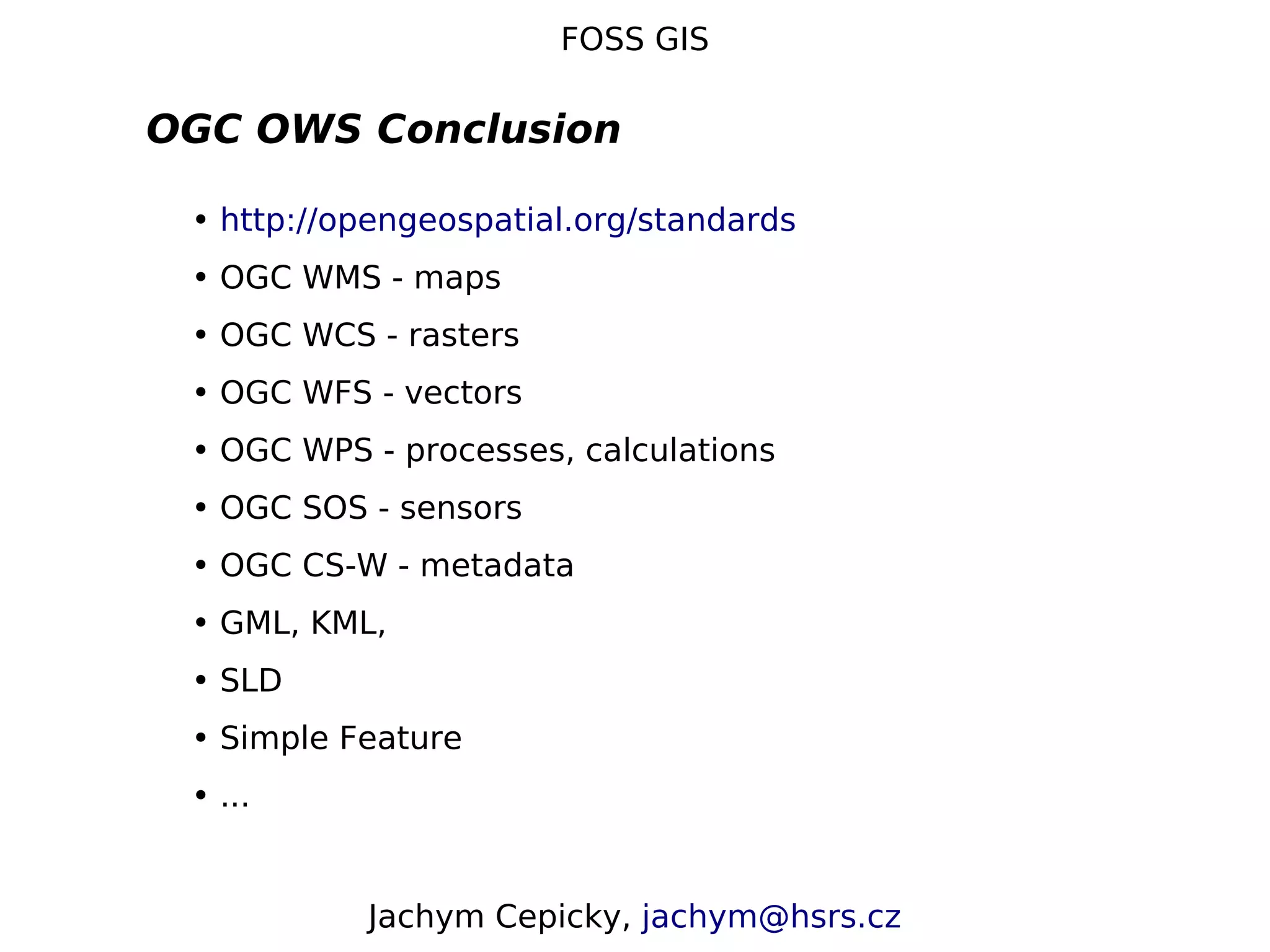 FOSS GIS OGC OWS Conclusion • http://opengeospatial.org/standards • OGC WMS - maps • OGC WCS - rasters • OGC WFS - vectors • OGC WPS - processes, calculations • OGC SOS - sensors • OGC CS-W - metadata • GML, KML, • SLD • Simple Feature • ... Jachym Cepicky, jachym@hsrs.cz 