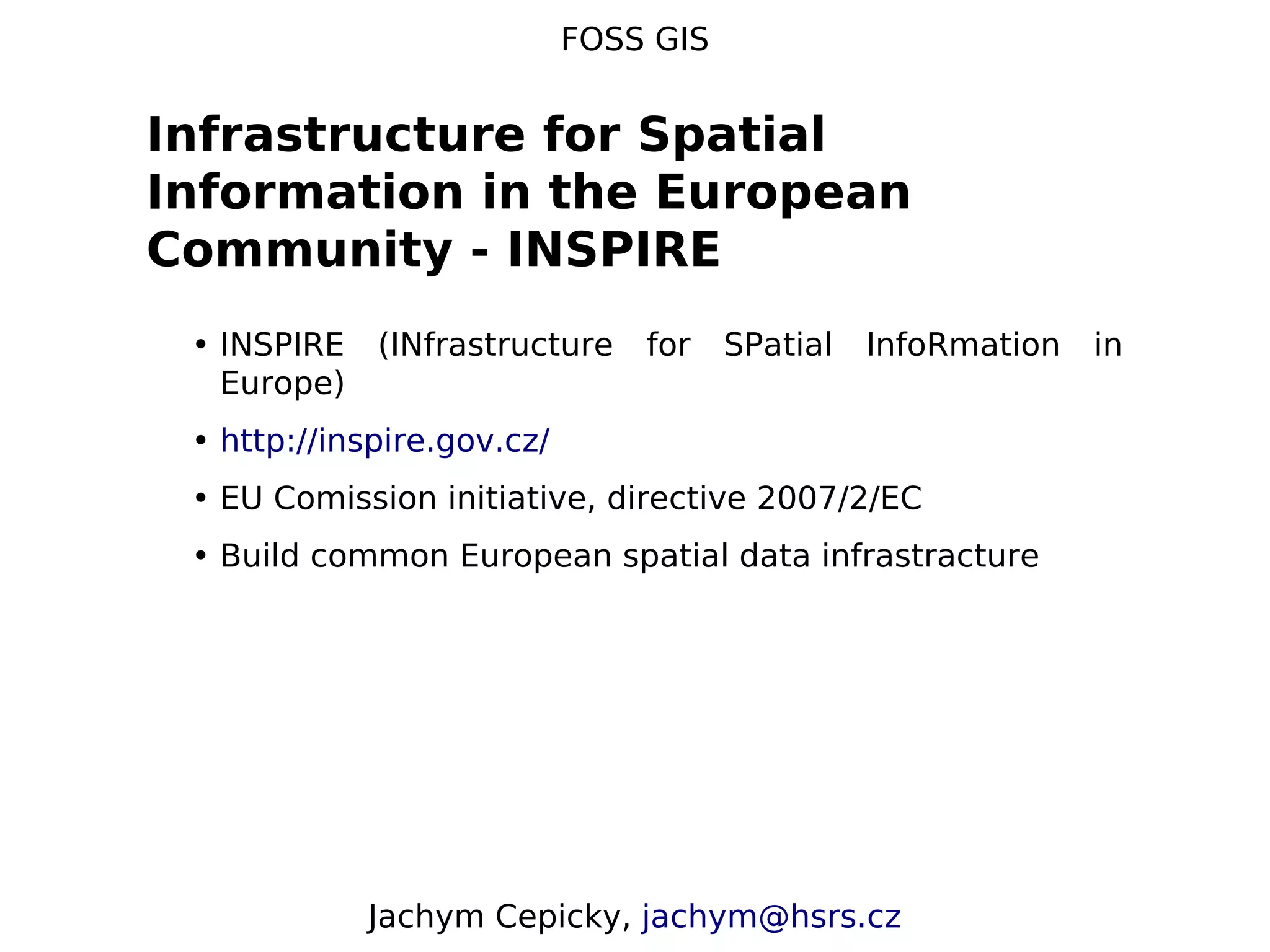 FOSS GIS Infrastructure for Spatial Information in the European Community - INSPIRE • INSPIRE (INfrastructure for SPatial InfoRmation in Europe) • http://inspire.gov.cz/ • EU Comission initiative, directive 2007/2/EC • Build common European spatial data infrastracture Jachym Cepicky, jachym@hsrs.cz 