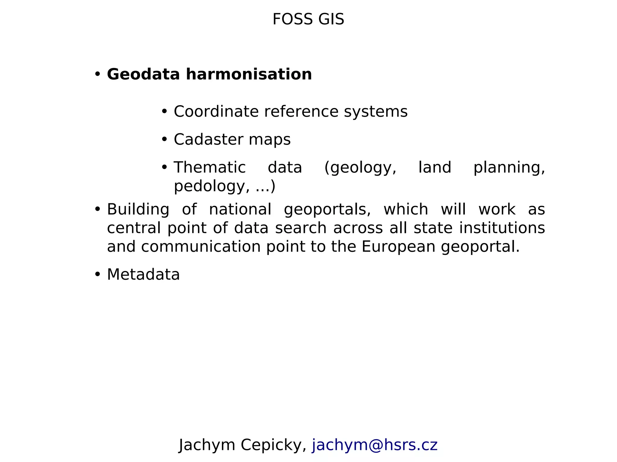 FOSS GIS • Geodata harmonisation • Coordinate reference systems • Cadaster maps • Thematic data (geology, land planning, pedology, ...) • Building of national geoportals, which will work as central point of data search across all state institutions and communication point to the European geoportal. • Metadata Jachym Cepicky, jachym@hsrs.cz 