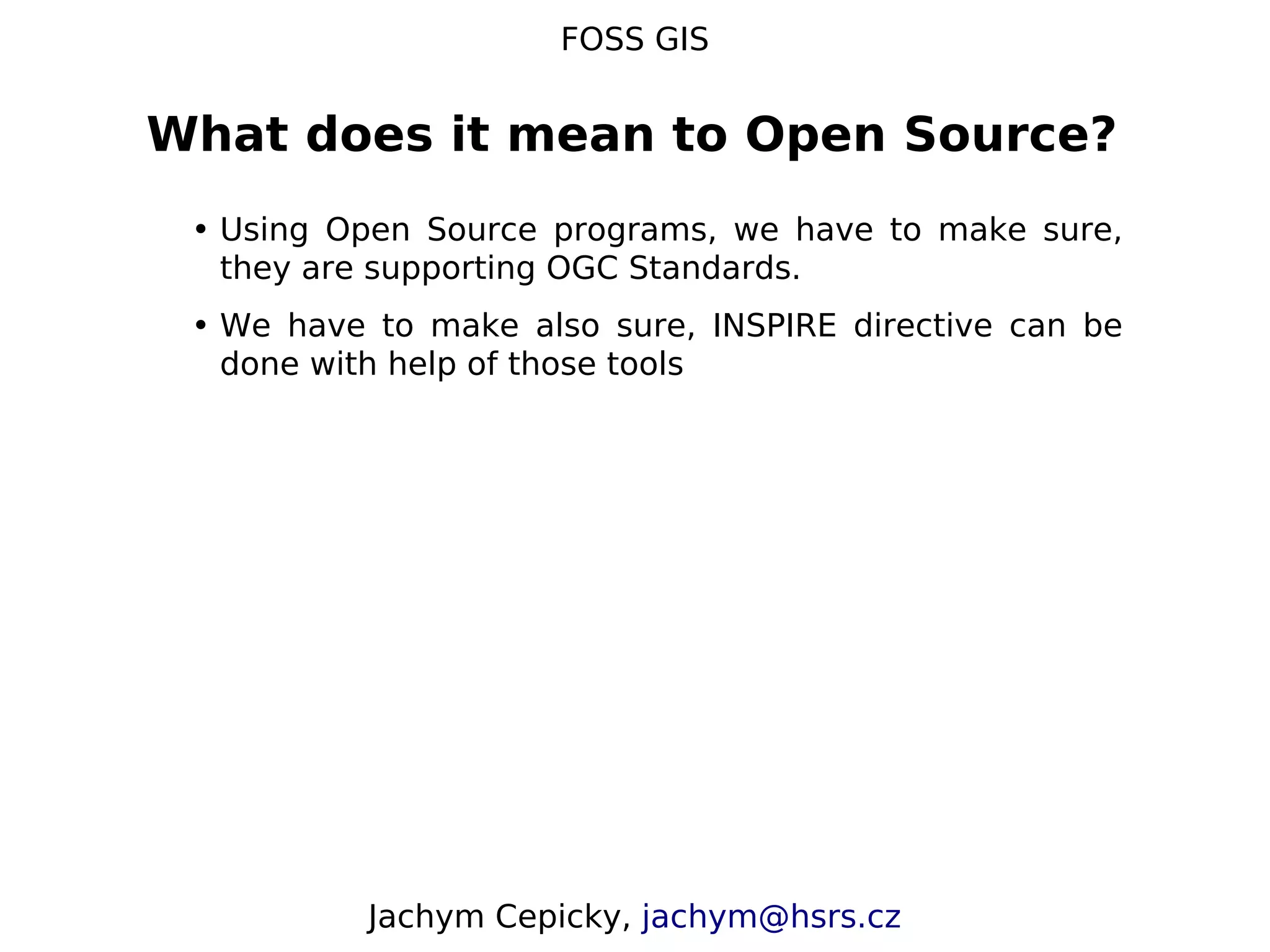 FOSS GIS What does it mean to Open Source? • Using Open Source programs, we have to make sure, they are supporting OGC Standards. • We have to make also sure, INSPIRE directive can be done with help of those tools Jachym Cepicky, jachym@hsrs.cz 