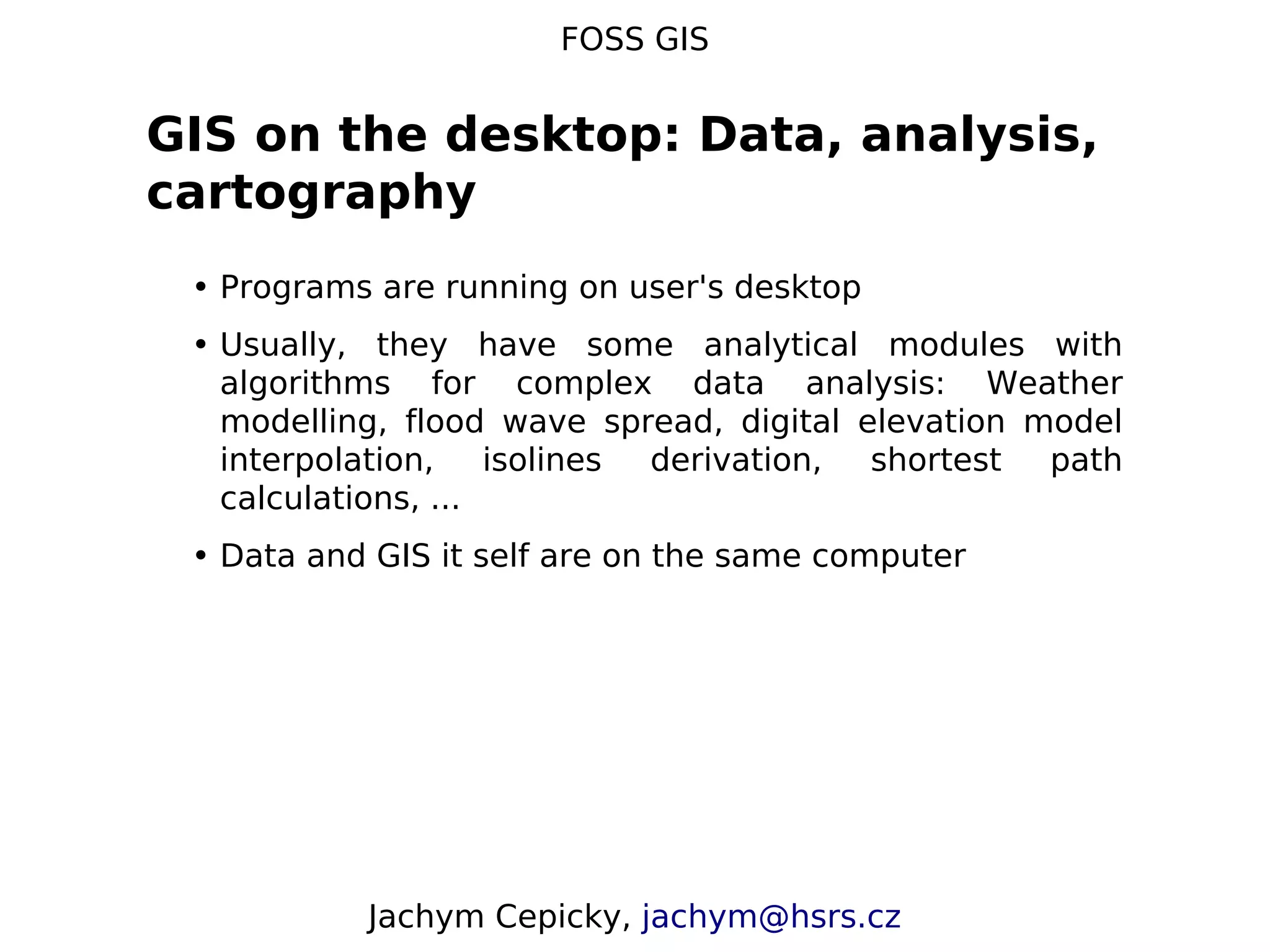FOSS GIS GIS on the desktop: Data, analysis, cartography • Programs are running on user's desktop • Usually, they have some analytical modules with algorithms for complex data analysis: Weather modelling, flood wave spread, digital elevation model interpolation, isolines derivation, shortest path calculations, ... • Data and GIS it self are on the same computer Jachym Cepicky, jachym@hsrs.cz 