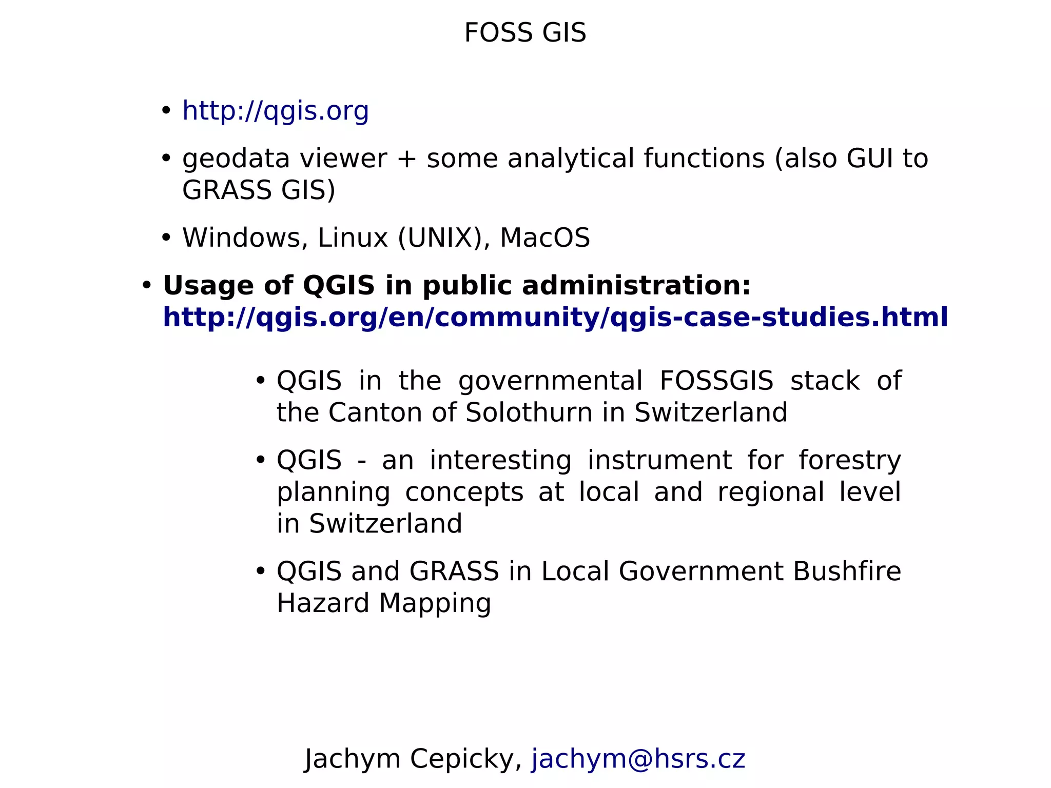 FOSS GIS • http://qgis.org • geodata viewer + some analytical functions (also GUI to GRASS GIS) • Windows, Linux (UNIX), MacOS • Usage of QGIS in public administration: http://qgis.org/en/community/qgis-case-studies.html • QGIS in the governmental FOSSGIS stack of the Canton of Solothurn in Switzerland • QGIS - an interesting instrument for forestry planning concepts at local and regional level in Switzerland • QGIS and GRASS in Local Government Bushfire Hazard Mapping Jachym Cepicky, jachym@hsrs.cz 
