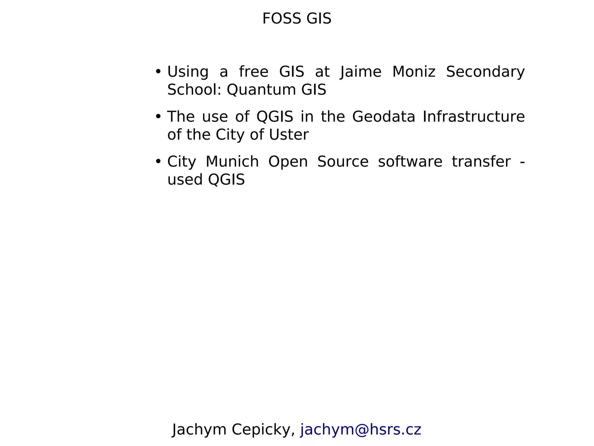 FOSS GIS • Using a free GIS at Jaime Moniz Secondary School: Quantum GIS • The use of QGIS in the Geodata Infrastructure of the City of Uster • City Munich Open Source software transfer - used QGIS Jachym Cepicky, jachym@hsrs.cz 