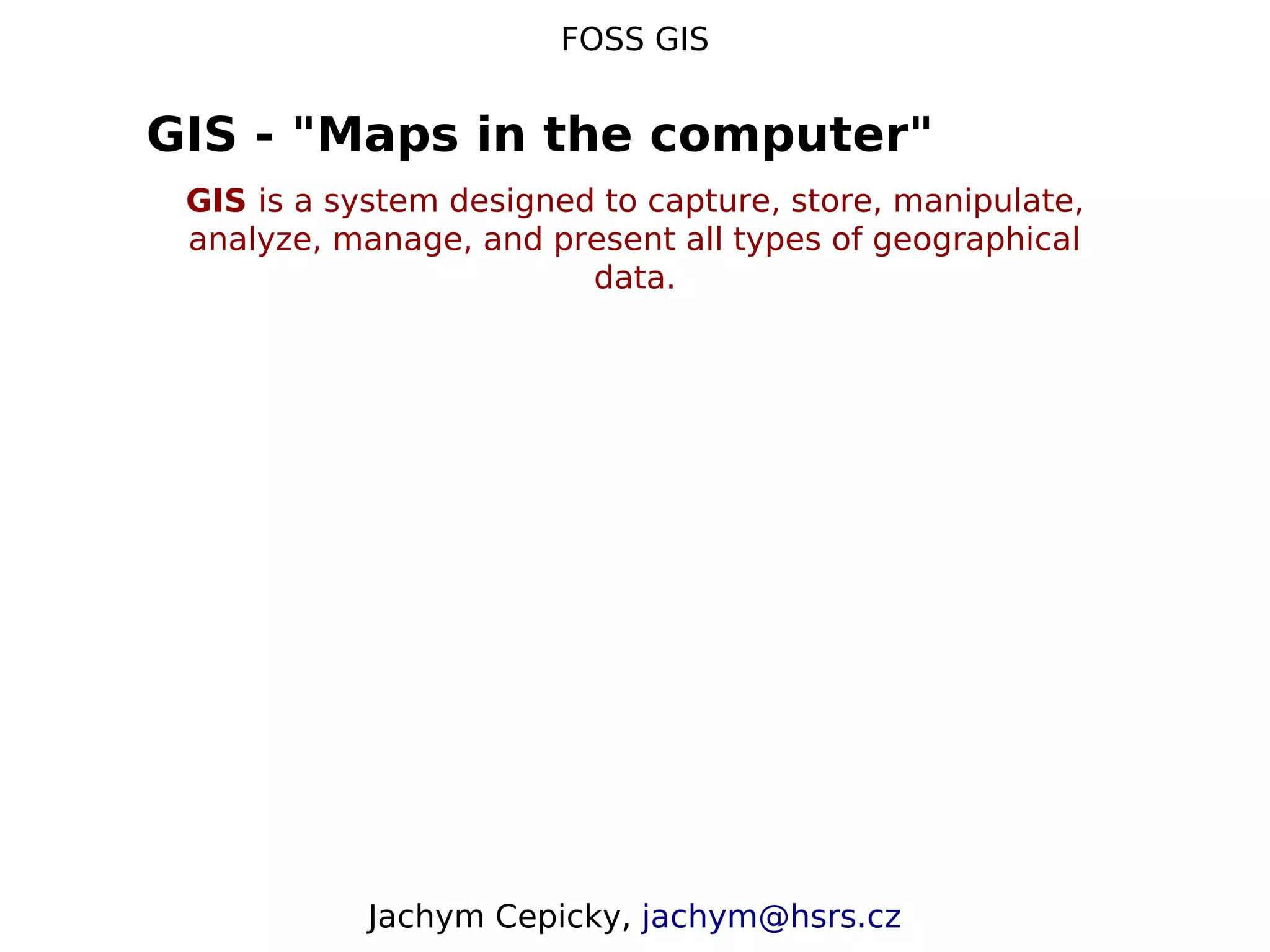 FOSS GIS GIS - "Maps in the computer" GIS is a system designed to capture, store, manipulate, analyze, manage, and present all types of geographical data. Jachym Cepicky, jachym@hsrs.cz 