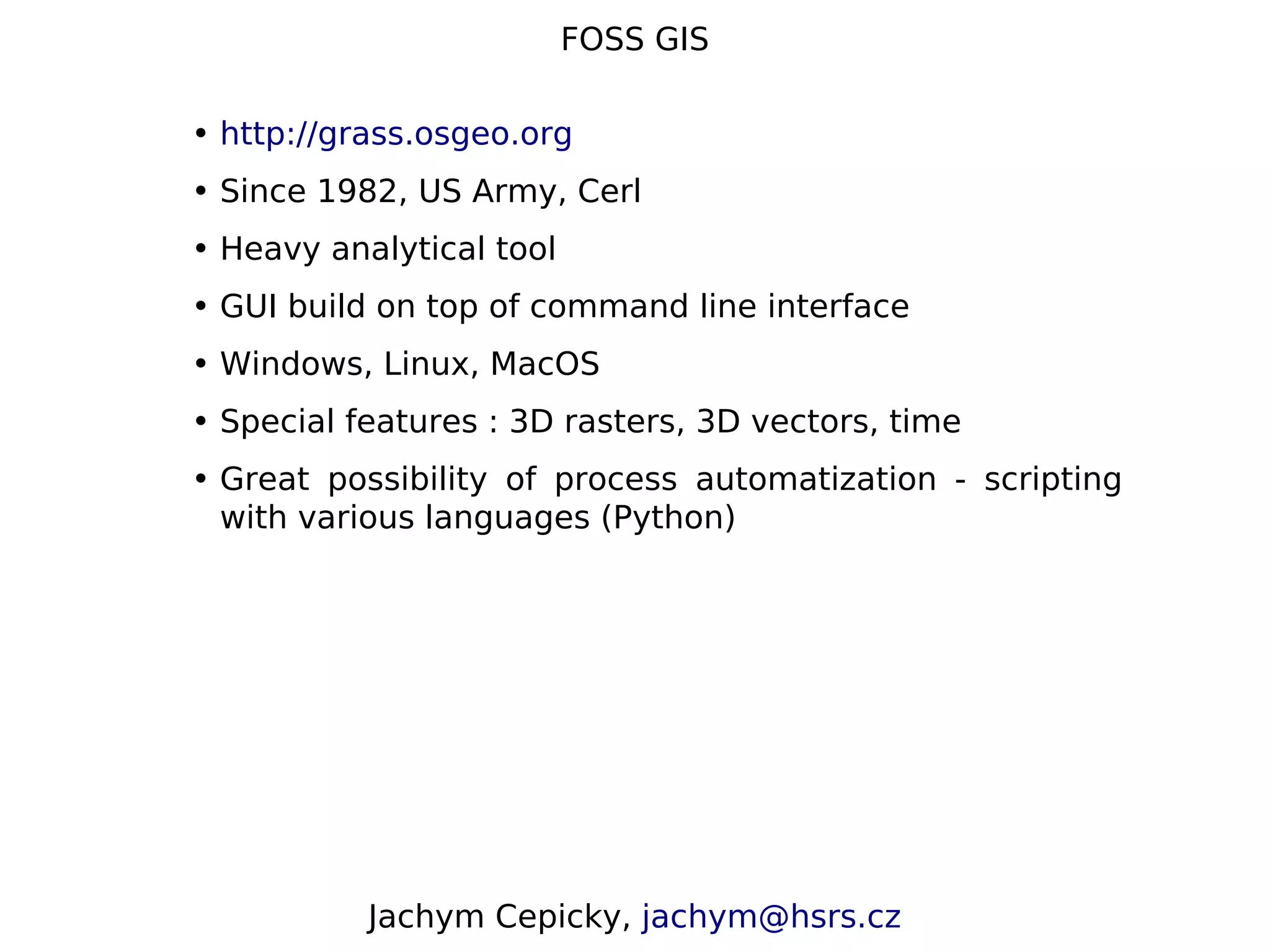 FOSS GIS • http://grass.osgeo.org • Since 1982, US Army, Cerl • Heavy analytical tool • GUI build on top of command line interface • Windows, Linux, MacOS • Special features : 3D rasters, 3D vectors, time • Great possibility of process automatization - scripting with various languages (Python) Jachym Cepicky, jachym@hsrs.cz 