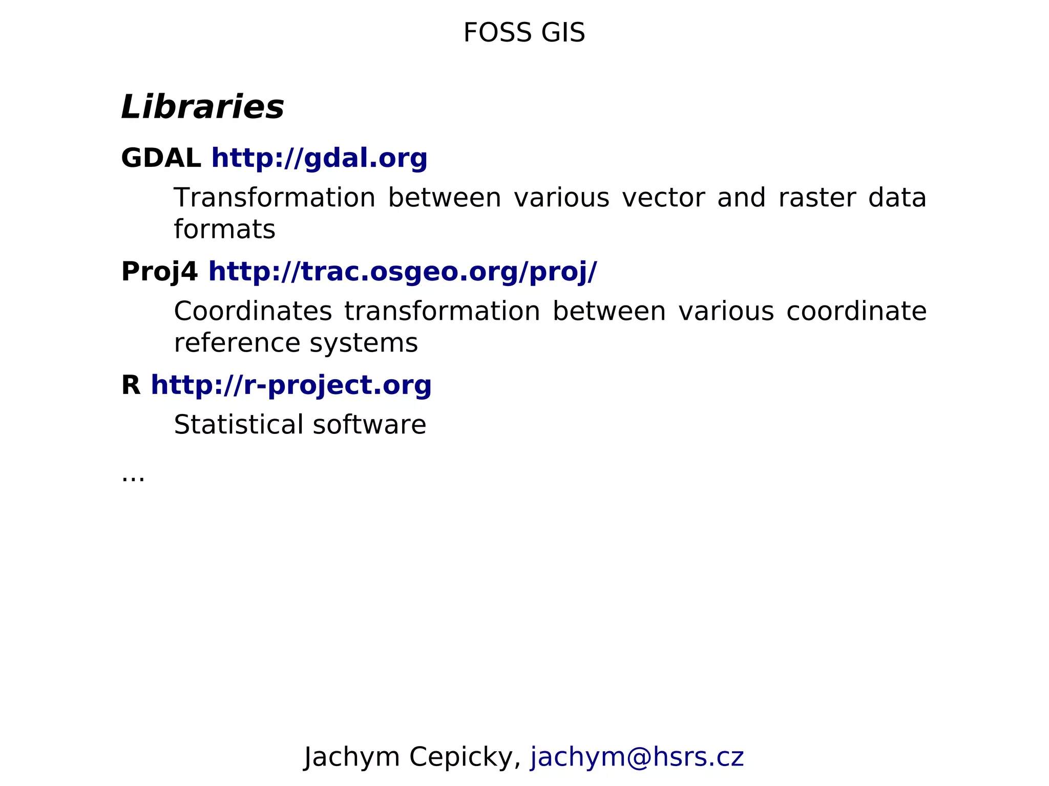 FOSS GIS Libraries GDAL http://gdal.org Transformation between various vector and raster data formats Proj4 http://trac.osgeo.org/proj/ Coordinates transformation between various coordinate reference systems R http://r-project.org Statistical software ... Jachym Cepicky, jachym@hsrs.cz 